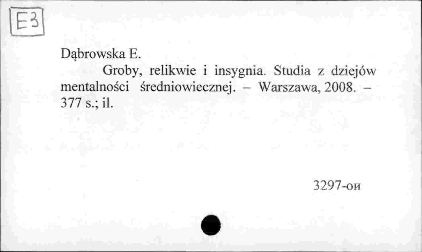 ﻿Dqbrowska E.
Groby, relikwie і insygnia. Studia z dziejôw mentalnosci sredniowiecznej. - Warszawa, 2008. -377 s.; il.
3297-ои